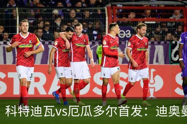 科特迪瓦vs厄瓜多尔首发：迪奥曼德PK凯塞多，凯西、因卡皮耶出战